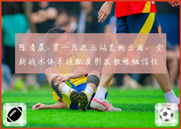陈清晨_贾一凡近三站首轮出局,全新战术体系适配度引发教练组信任危机