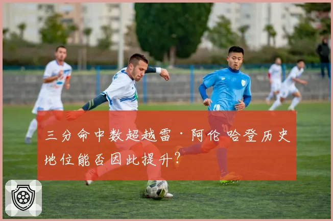 三分命中数超越雷·阿伦 哈登历史地位能否因此提升？