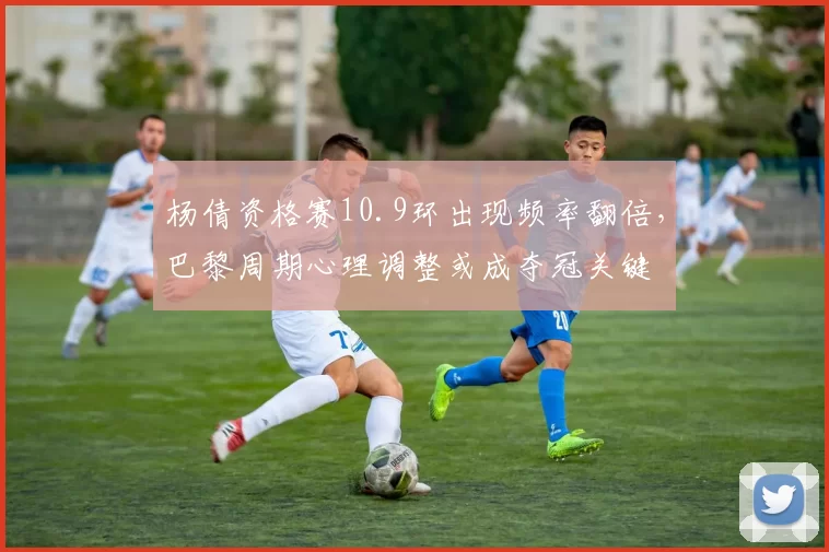 杨倩资格赛10.9环出现频率翻倍,巴黎周期心理调整或成夺冠关键