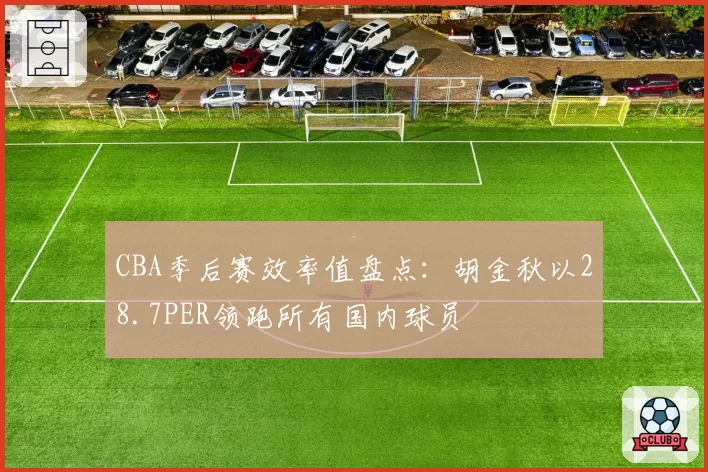 CBA季后赛效率值盘点：胡金秋以28.7PER领跑所有国内球员