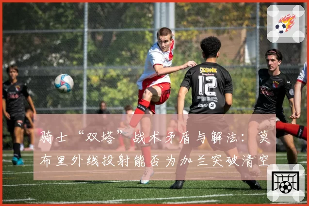 骑士“双塔”战术矛盾与解法:莫布里外线投射能否为加兰突破清空禁区