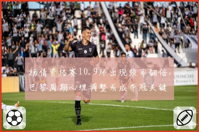 杨倩资格赛10.9环出现频率翻倍,巴黎周期心理调整或成夺冠关键