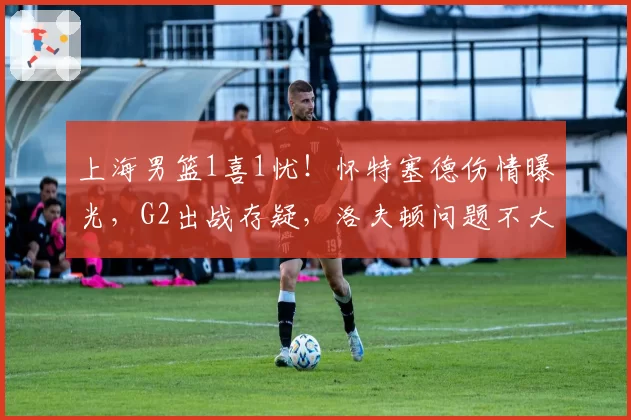 上海男篮1喜1忧！怀特塞德伤情曝光，G2出战存疑，洛夫顿问题不大