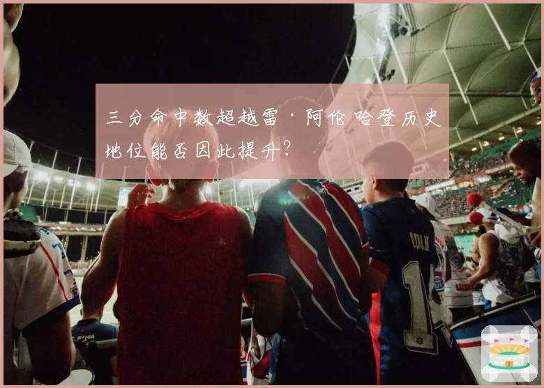 三分命中数超越雷·阿伦 哈登历史地位能否因此提升？