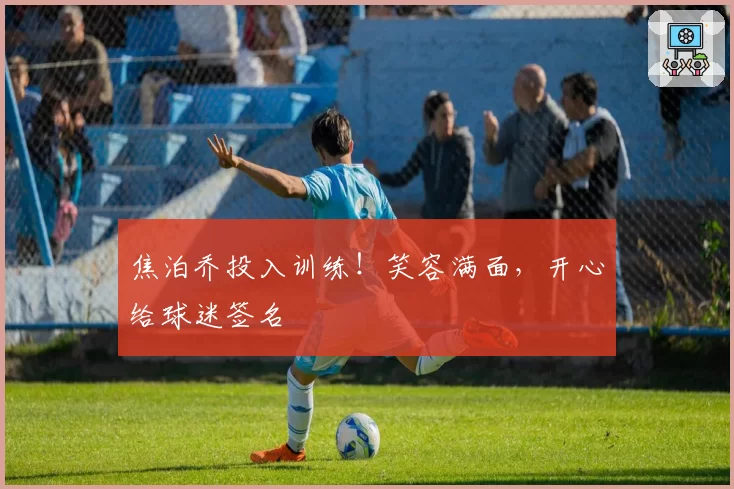 焦泊乔投入训练！笑容满面，开心给球迷签名