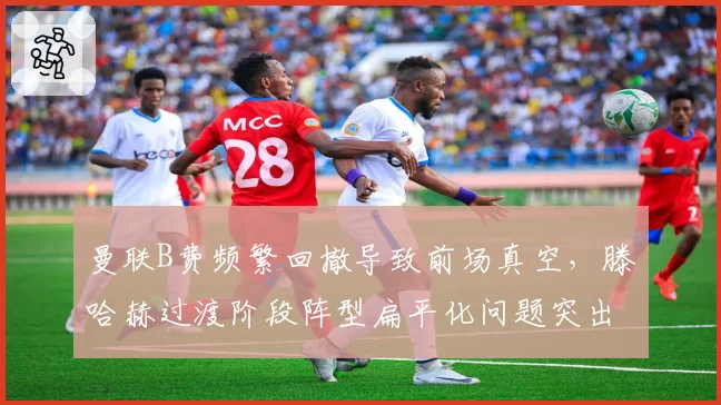 曼联B费频繁回撤导致前场真空，滕哈赫过渡阶段阵型扁平化问题突出