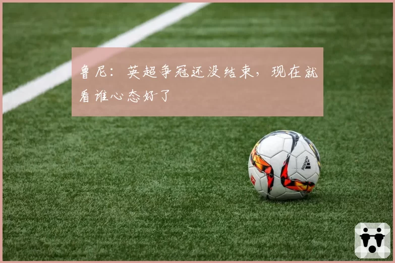 鲁尼：英超争冠还没结束，现在就看谁心态好了