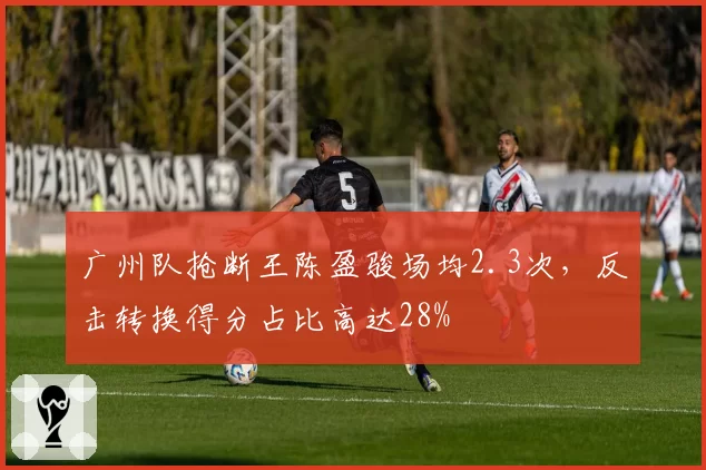广州队抢断王陈盈骏场均2.3次,反击转换得分占比高达28%