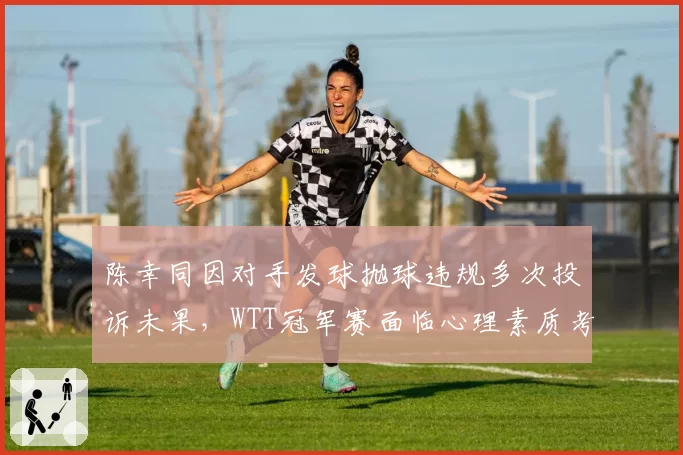陈幸同因对手发球抛球违规多次投诉未果,WTT冠军赛面临心理素质考验