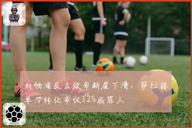 利物浦反击效率断崖下滑,萨拉赫单刀转化率仅12%成罪人