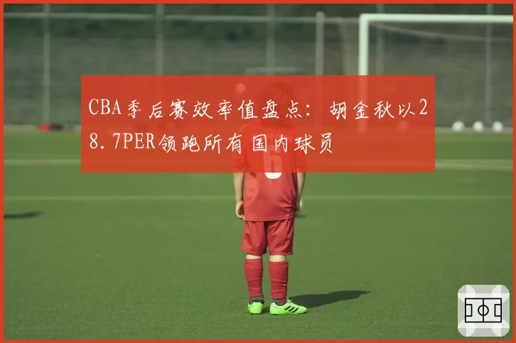 CBA季后赛效率值盘点：胡金秋以28.7PER领跑所有国内球员