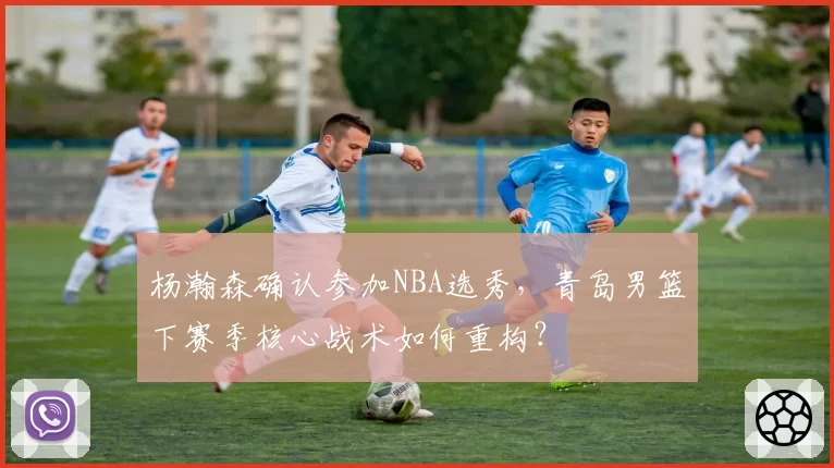 杨瀚森确认参加NBA选秀,青岛男篮下赛季核心战术如何重构?