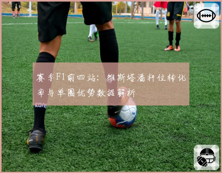 赛季F1前四站:维斯塔潘杆位转化率与单圈优势数据解析