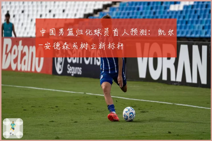中国男篮归化球员首人预测：凯尔-安德森或树立新标杆