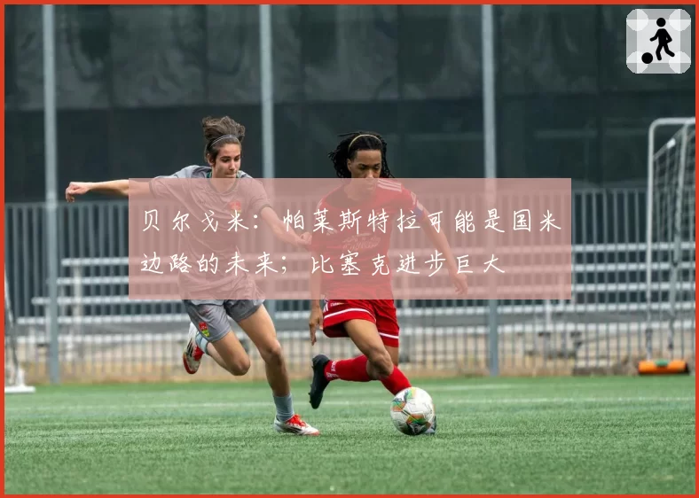 贝尔戈米:帕莱斯特拉可能是国米边路的未来;比塞克进步巨大