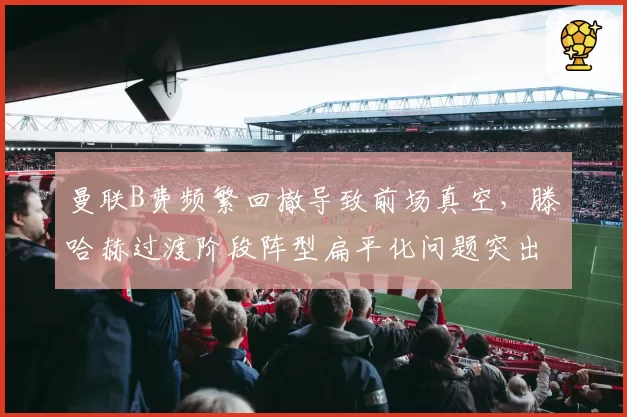 曼联B费频繁回撤导致前场真空，滕哈赫过渡阶段阵型扁平化问题突出