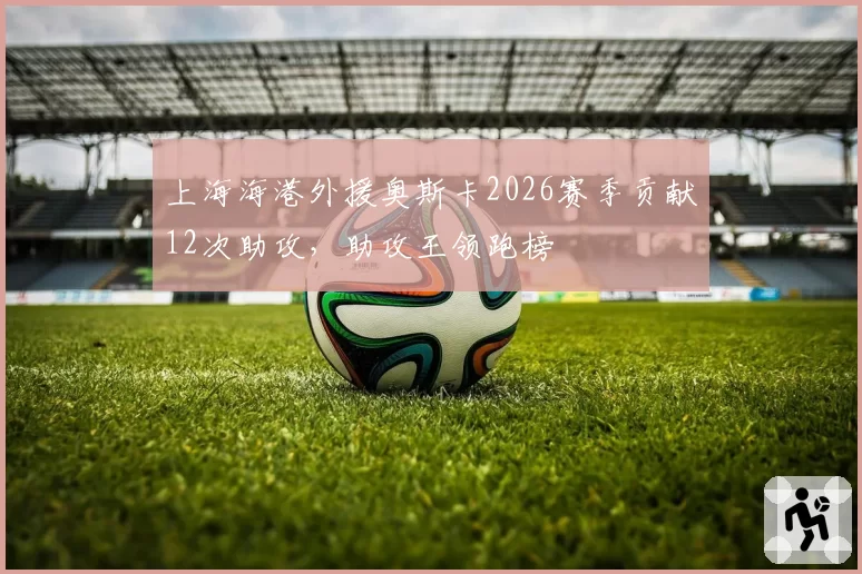 上海海港外援奥斯卡2026赛季贡献12次助攻,助攻王领跑榜