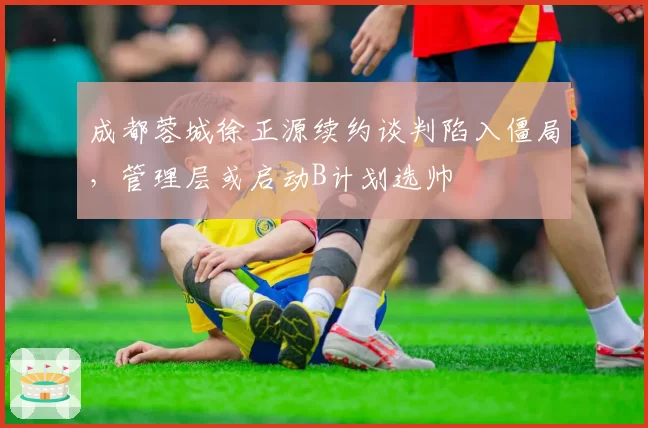 成都蓉城徐正源续约谈判陷入僵局，管理层或启动B计划选帅