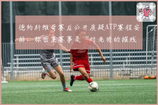 德约科维奇赛后公开质疑ATP赛程安排，称密集赛事是“对老将的摧残”
