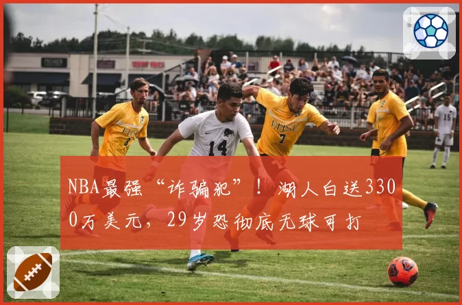 NBA最强“诈骗犯”！湖人白送3300万美元，29岁恐彻底无球可打