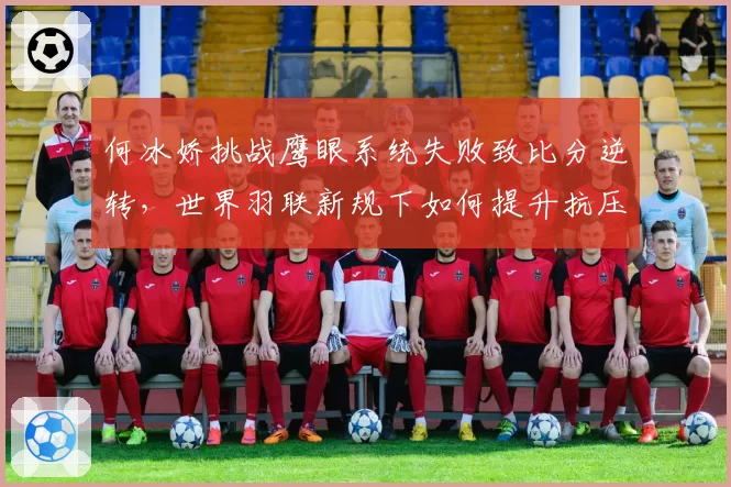 何冰娇挑战鹰眼系统失败致比分逆转,世界羽联新规下如何提升抗压能力