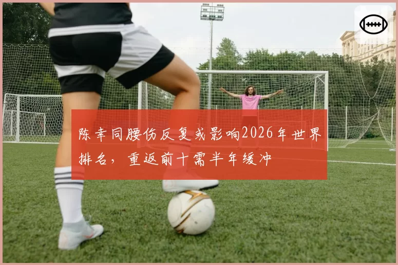 陈幸同腰伤反复或影响2026年世界排名，重返前十需半年缓冲