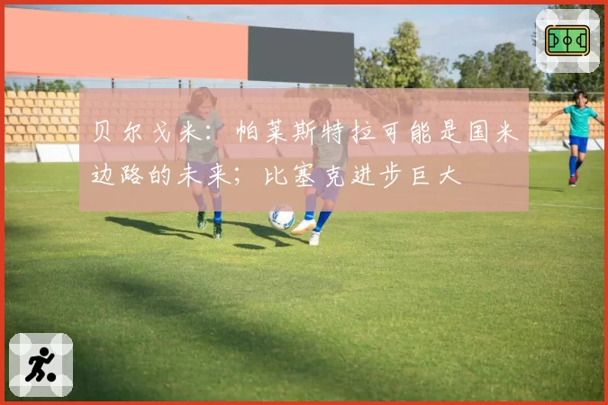 贝尔戈米:帕莱斯特拉可能是国米边路的未来;比塞克进步巨大