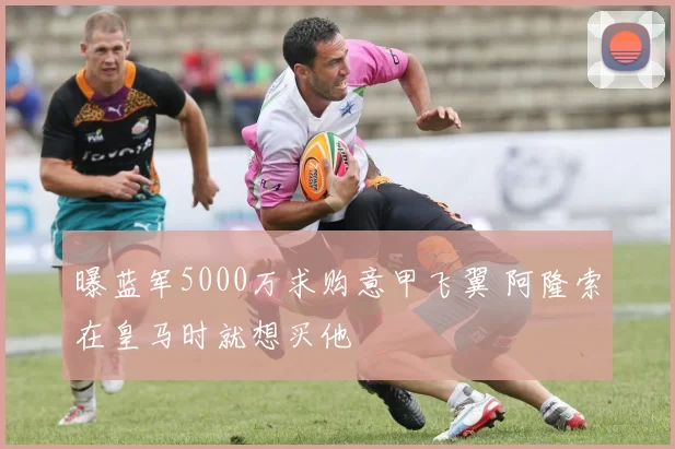 曝蓝军5000万求购意甲飞翼 阿隆索在皇马时就想买他