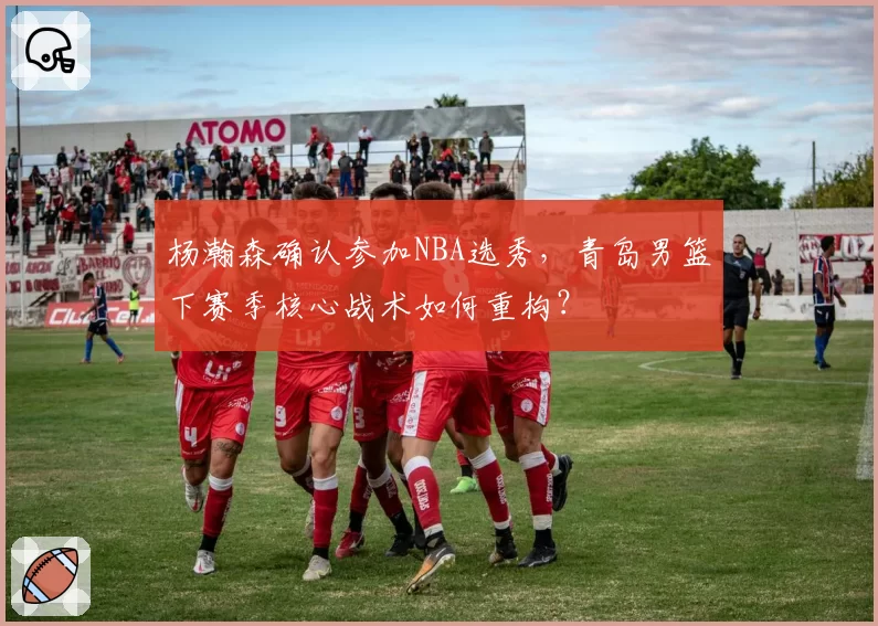 杨瀚森确认参加NBA选秀,青岛男篮下赛季核心战术如何重构?