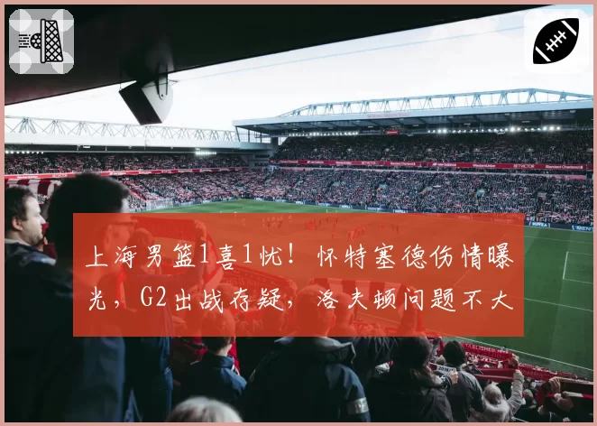 上海男篮1喜1忧！怀特塞德伤情曝光，G2出战存疑，洛夫顿问题不大