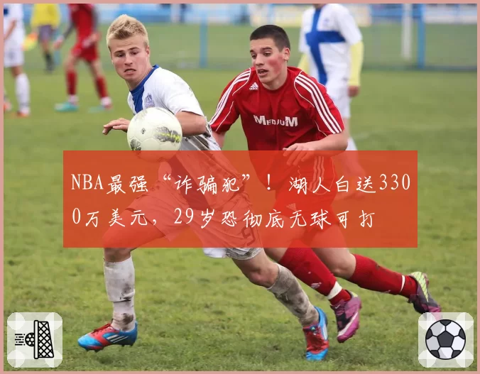 NBA最强“诈骗犯”！湖人白送3300万美元，29岁恐彻底无球可打
