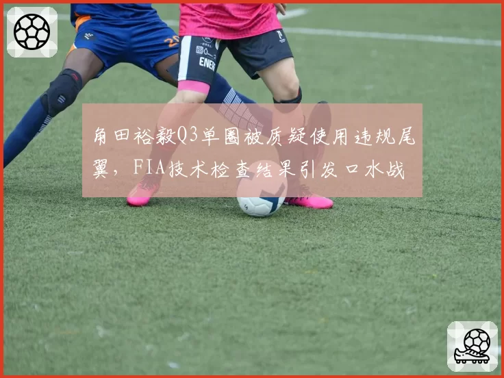 角田裕毅Q3单圈被质疑使用违规尾翼，FIA技术检查结果引发口水战