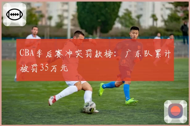 CBA季后赛冲突罚款榜:广东队累计被罚35万元