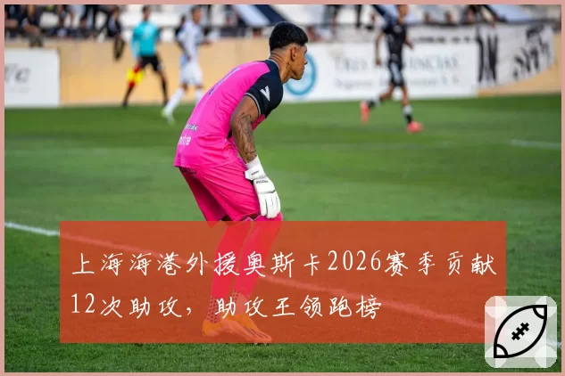 上海海港外援奥斯卡2026赛季贡献12次助攻,助攻王领跑榜