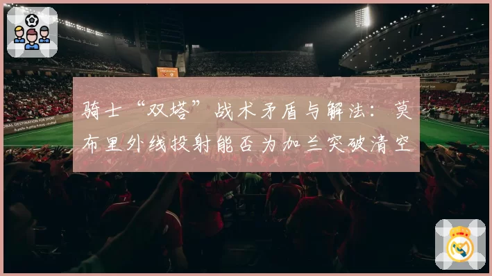 骑士“双塔”战术矛盾与解法:莫布里外线投射能否为加兰突破清空禁区