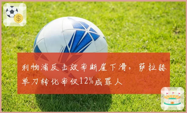 利物浦反击效率断崖下滑,萨拉赫单刀转化率仅12%成罪人