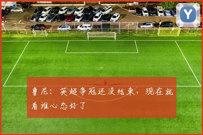 鲁尼：英超争冠还没结束，现在就看谁心态好了