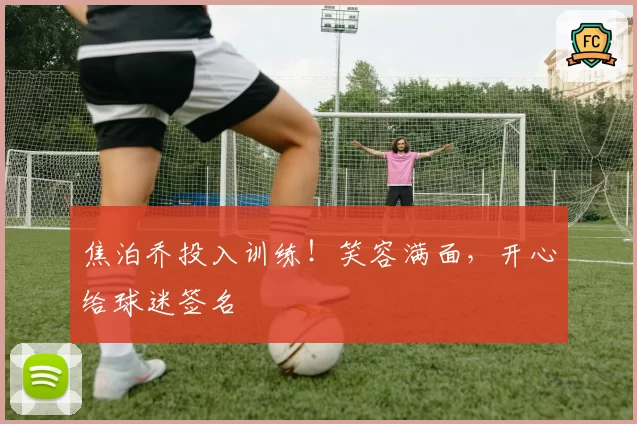 焦泊乔投入训练！笑容满面，开心给球迷签名