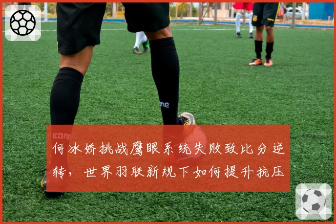 何冰娇挑战鹰眼系统失败致比分逆转,世界羽联新规下如何提升抗压能力