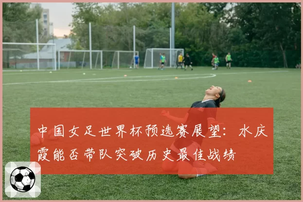 中国女足世界杯预选赛展望:水庆霞能否带队突破历史最佳战绩