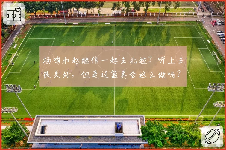 杨鸣和赵继伟一起去北控？听上去很美好，但是辽篮真会这么做吗？
