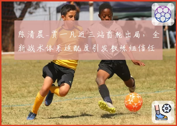 陈清晨_贾一凡近三站首轮出局,全新战术体系适配度引发教练组信任危机