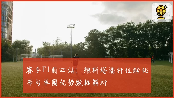 赛季F1前四站:维斯塔潘杆位转化率与单圈优势数据解析
